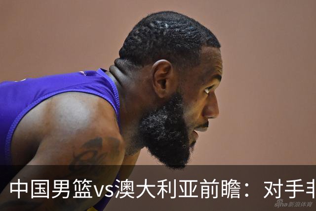 中国男篮vs澳大利亚前瞻：对手非最强阵容，男篮磨合阵容是首要目标