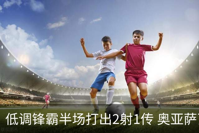 低调锋霸半场打出2射1传 奥亚萨瓦尔西班牙锋线新答案