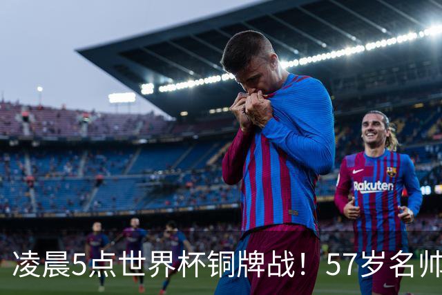 凌晨5点世界杯铜牌战！57岁名帅谢幕 首发曝光：姆巴佩冲金靴