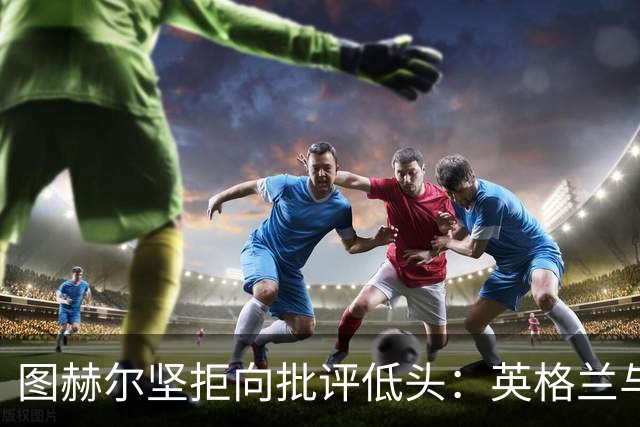 图赫尔坚拒向批评低头：英格兰与西班牙阿根廷仍有差距，但追赶永不停止