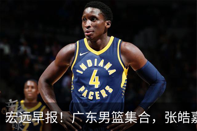 宏远早报！广东男篮集合，张皓嘉归队，徐杰美国特训，胡明轩杜润旺养伤，主教练未见身影！