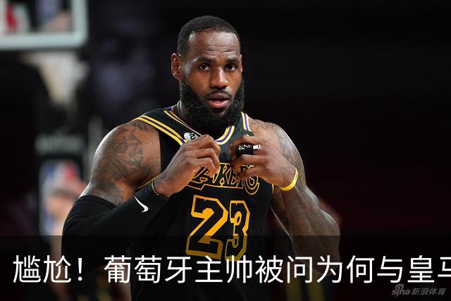尴尬！葡萄牙主帅被问为何与皇马没绯闻，沉默后：葡萄牙信号不好