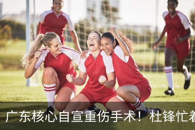 广东核心自宣重伤手术！杜锋忙着推广城市联赛，王洪泽大草原骑马