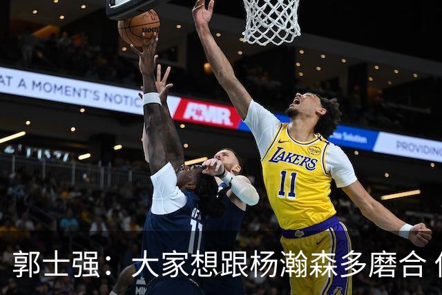 郭士强：大家想跟杨瀚森多磨合 他每场比赛都是对手重点要防的人