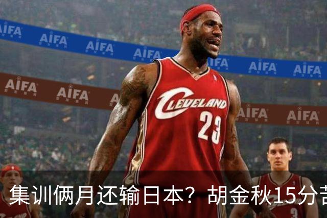 集训俩月还输日本？胡金秋15分苦撑，中国男篮这窟窿比想的还大！