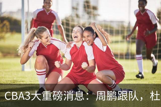 CBA3大重磅消息：周鹏跟队，杜锋打破与陈老板不和传言，奎因离队