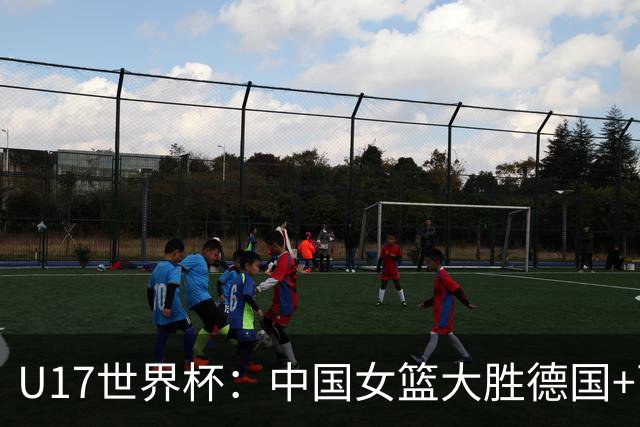 U17世界杯：中国女篮大胜德国+两场狂胜54分 孙晗昀26+8李沅珊23分